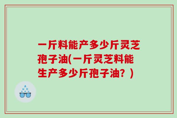 一斤料能产多少斤灵芝孢子油(一斤灵芝料能生产多少斤孢子油？)