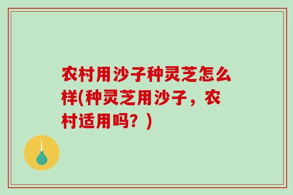 农村用沙子种灵芝怎么样(种灵芝用沙子，农村适用吗？)