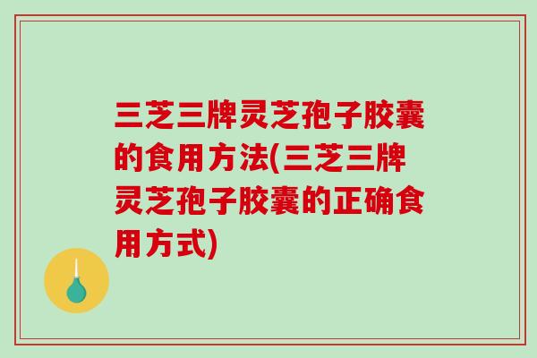 三芝三牌灵芝孢子胶囊的食用方法(三芝三牌灵芝孢子胶囊的正确食用方式)