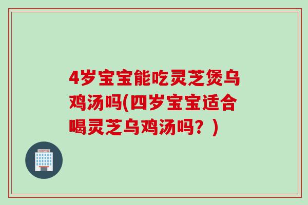 4岁宝宝能吃灵芝煲乌鸡汤吗(四岁宝宝适合喝灵芝乌鸡汤吗？)