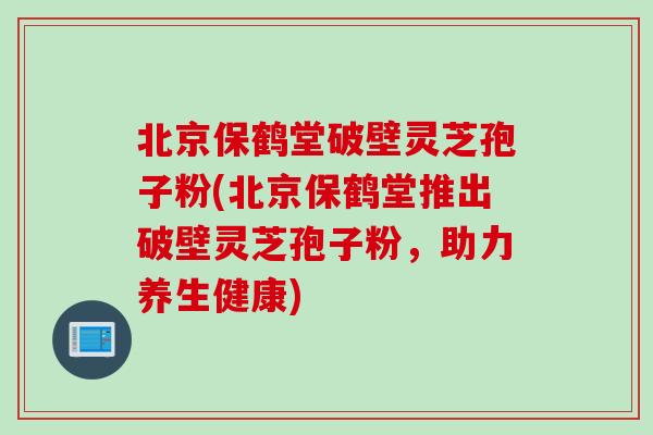 北京保鹤堂破壁灵芝孢子粉(北京保鹤堂推出破壁灵芝孢子粉，助力养生健康)