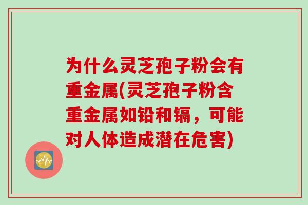 为什么灵芝孢子粉会有重金属(灵芝孢子粉含重金属如铅和镉，可能对人体造成潜在危害)