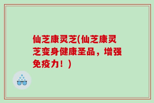 仙芝康灵芝(仙芝康灵芝变身健康圣品，增强免疫力！)