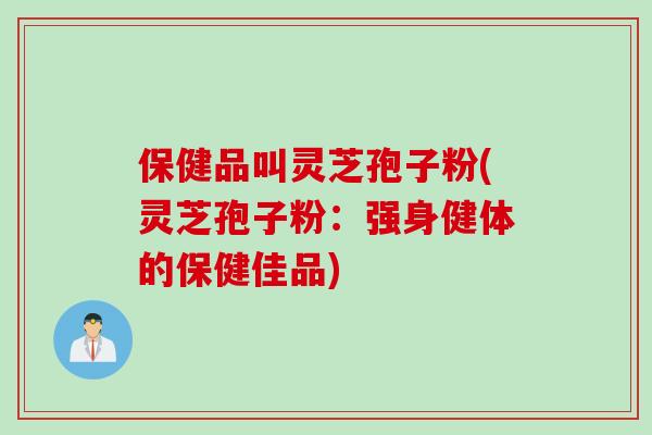 保健品叫灵芝孢子粉(灵芝孢子粉：强身健体的保健佳品)