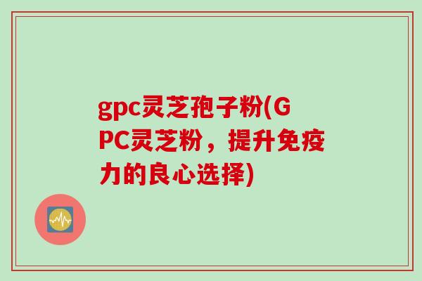 gpc灵芝孢子粉(GPC灵芝粉，提升免疫力的良心选择)