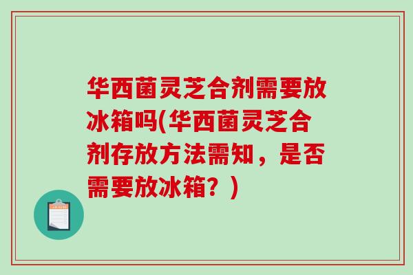 华西菌灵芝合剂需要放冰箱吗(华西菌灵芝合剂存放方法需知,是否需要放冰箱?) 华西菌灵芝合剂需要放冰箱吗(华西菌灵芝合剂存放方法需知,是否需要放冰箱?)
