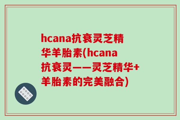 hcana抗衰灵芝精华羊胎素(hcana抗衰灵——灵芝精华+羊胎素的完美融合)