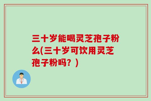 三十岁能喝灵芝孢子粉么(三十岁可饮用灵芝孢子粉吗？)