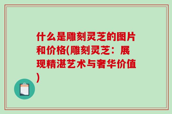 什么是雕刻灵芝的图片和价格(雕刻灵芝：展现精湛艺术与奢华价值)