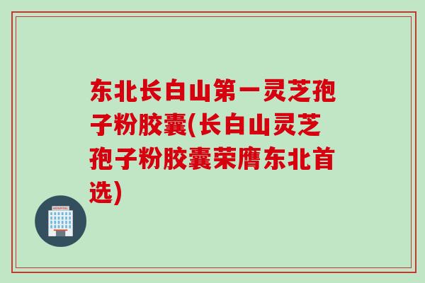 东北长白山第一灵芝孢子粉胶囊(长白山灵芝孢子粉胶囊荣膺东北首选)