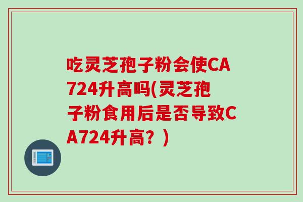 吃灵芝孢子粉会使CA724升高吗(灵芝孢子粉食用后是否导致CA724升高？)