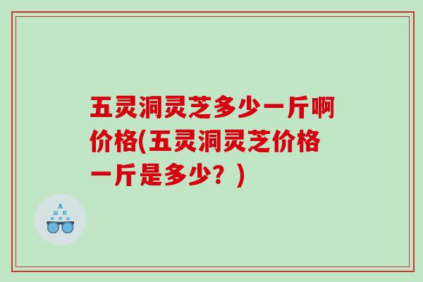 五灵洞灵芝多少一斤啊价格(五灵洞灵芝价格一斤是多少？)