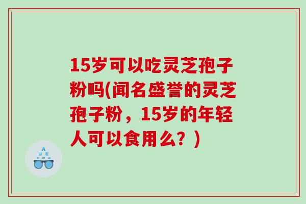 15岁可以吃灵芝孢子粉吗(闻名盛誉的灵芝孢子粉，15岁的年轻人可以食用么？)