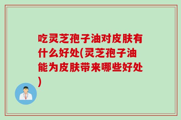 吃灵芝孢子油对皮肤有什么好处(灵芝孢子油能为皮肤带来哪些好处)