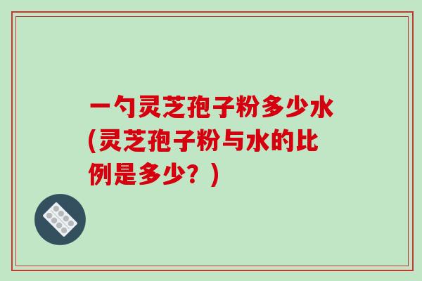 一勺灵芝孢子粉多少水(灵芝孢子粉与水的比例是多少？)