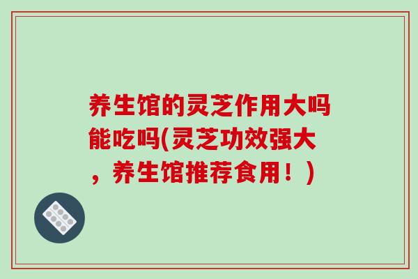养生馆的灵芝作用大吗能吃吗(灵芝功效强大，养生馆推荐食用！)