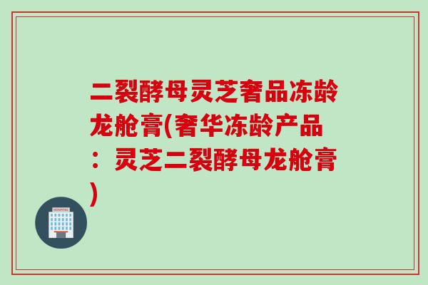 二裂酵母灵芝奢品冻龄龙舱膏(奢华冻龄产品：灵芝二裂酵母龙舱膏)