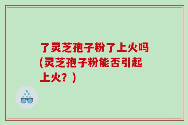 了灵芝孢子粉了上火吗(灵芝孢子粉能否引起上火？)