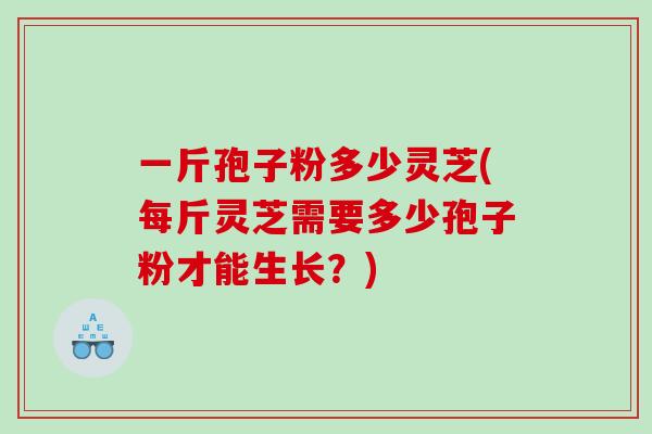 一斤孢子粉多少灵芝(每斤灵芝需要多少孢子粉才能生长？)