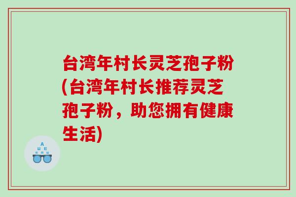 台湾年村长灵芝孢子粉(台湾年村长推荐灵芝孢子粉，助您拥有健康生活)