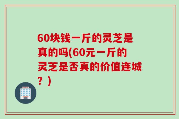 60块钱一斤的灵芝是真的吗(60元一斤的灵芝是否真的价值连城？)