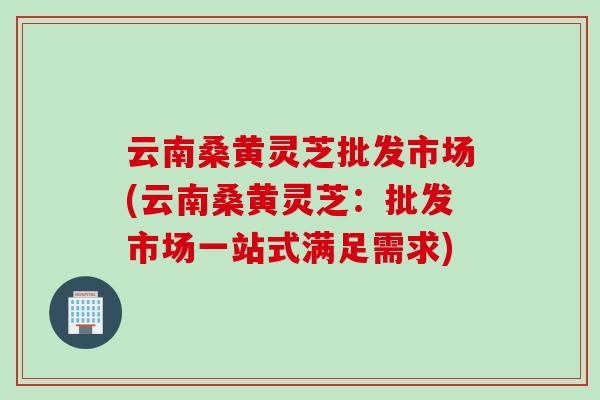 云南桑黄灵芝批发市场(云南桑黄灵芝：批发市场一站式满足需求)