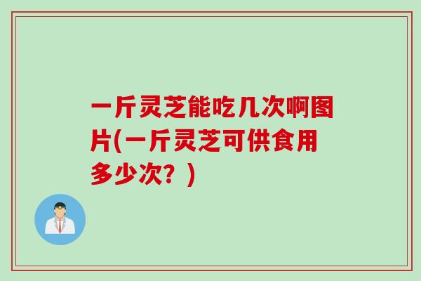 一斤灵芝能吃几次啊图片(一斤灵芝可供食用多少次？)