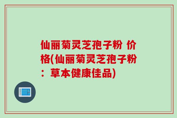 仙丽菊灵芝孢子粉 价格(仙丽菊灵芝孢子粉：草本健康佳品)