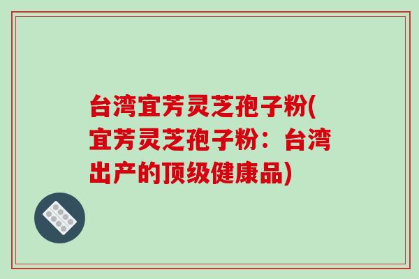 台湾宜芳灵芝孢子粉(宜芳灵芝孢子粉：台湾出产的顶级健康品)