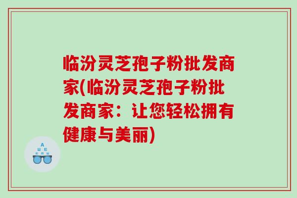 临汾灵芝孢子粉批发商家(临汾灵芝孢子粉批发商家：让您轻松拥有健康与美丽)
