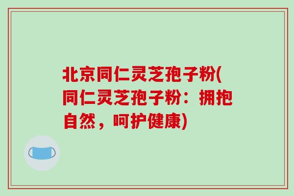 北京同仁灵芝孢子粉(同仁灵芝孢子粉：拥抱自然，呵护健康)
