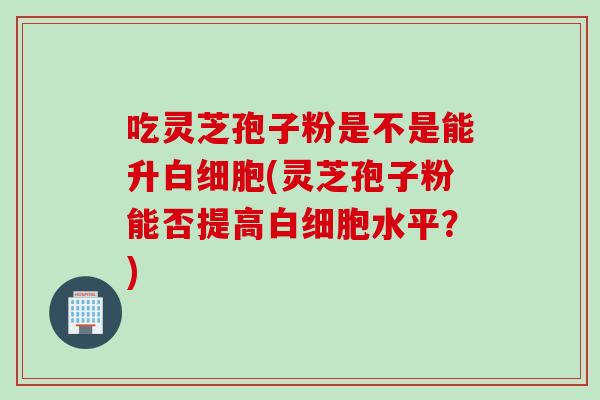 吃灵芝孢子粉是不是能升白细胞(灵芝孢子粉能否提高白细胞水平？)