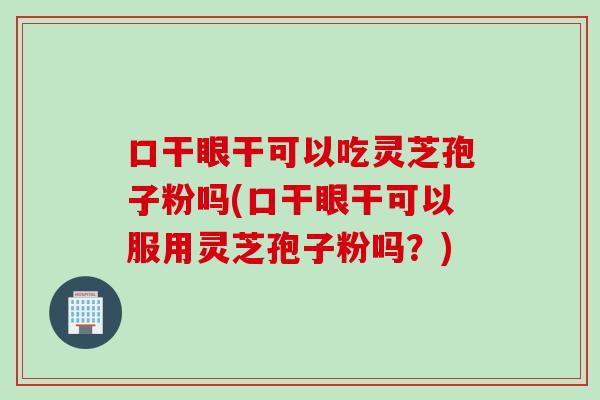 口干眼干可以吃灵芝孢子粉吗(口干眼干可以服用灵芝孢子粉吗？)