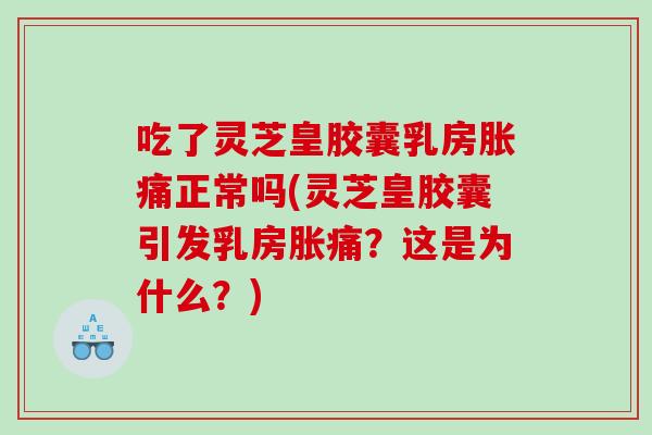 吃了灵芝皇胶囊乳房胀痛正常吗(灵芝皇胶囊引发乳房胀痛？这是为什么？)
