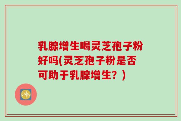 乳腺增生喝灵芝孢子粉好吗(灵芝孢子粉是否可助于乳腺增生？)