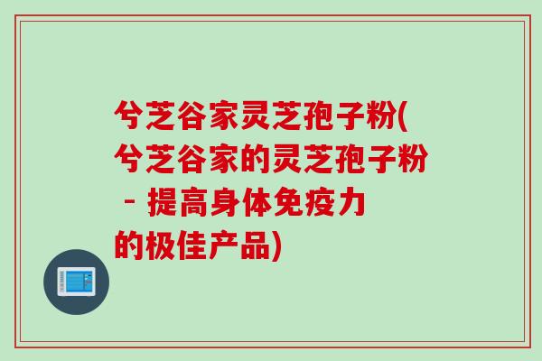 兮芝谷家灵芝孢子粉(兮芝谷家的灵芝孢子粉 - 提高身体免疫力的极佳产品)