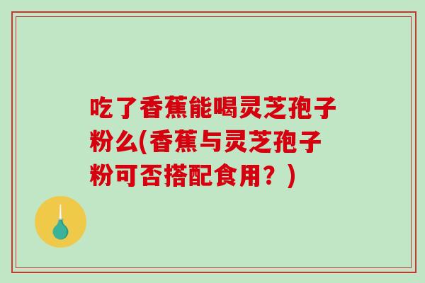 吃了香蕉能喝灵芝孢子粉么(香蕉与灵芝孢子粉可否搭配食用？)