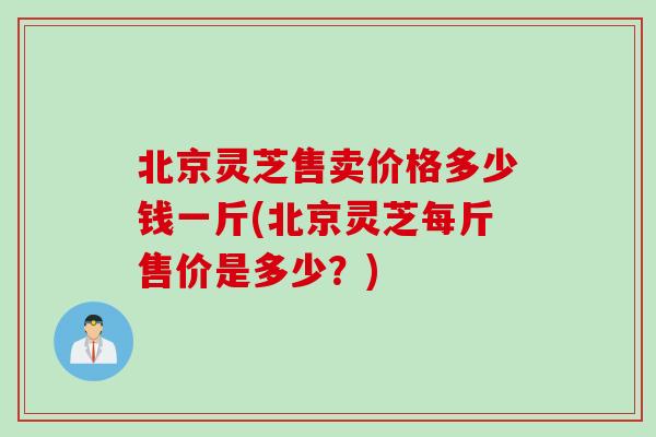 北京灵芝售卖价格多少钱一斤(北京灵芝每斤售价是多少？)