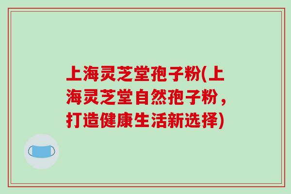 上海灵芝堂孢子粉(上海灵芝堂自然孢子粉，打造健康生活新选择)
