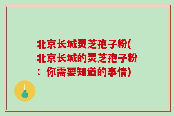 北京长城灵芝孢子粉(北京长城的灵芝孢子粉：你需要知道的事情)