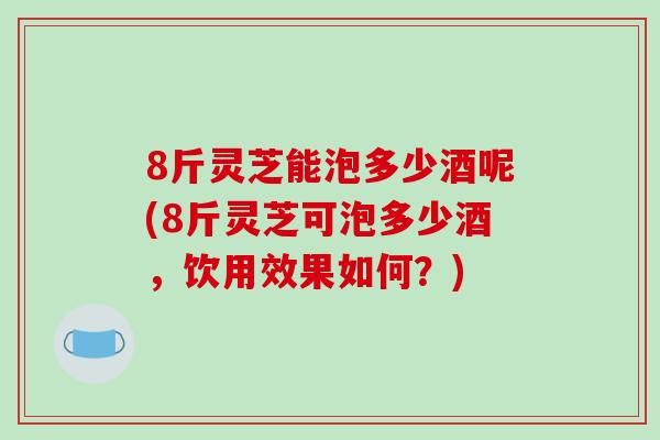 8斤灵芝能泡多少酒呢(8斤灵芝可泡多少酒，饮用效果如何？)