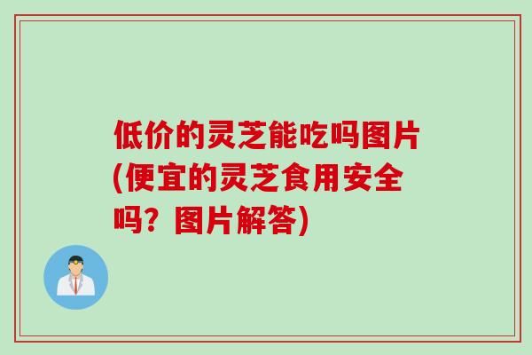 低价的灵芝能吃吗图片(便宜的灵芝食用安全吗？图片解答)