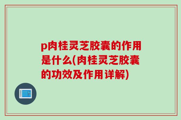 p肉桂灵芝胶囊的作用是什么(肉桂灵芝胶囊的功效及作用详解)
