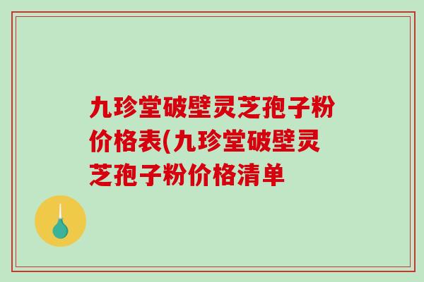 九珍堂破壁灵芝孢子粉价格表(九珍堂破壁灵芝孢子粉价格清单