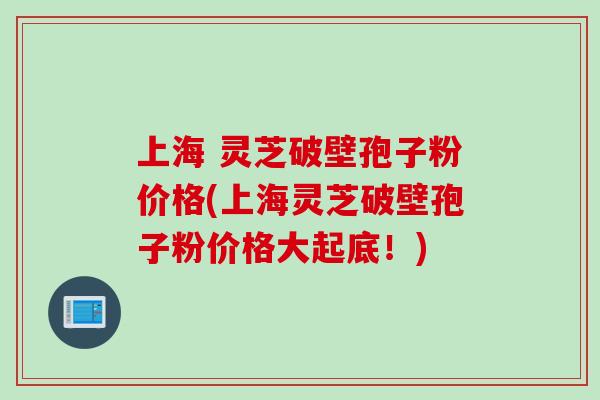上海 灵芝破壁孢子粉价格(上海灵芝破壁孢子粉价格大起底！)