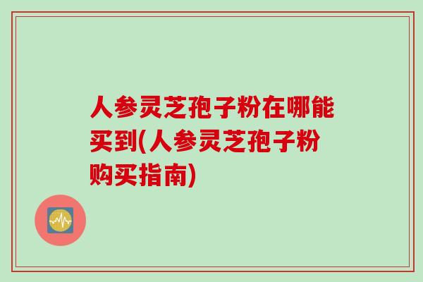 人参灵芝孢子粉在哪能买到(人参灵芝孢子粉购买指南)