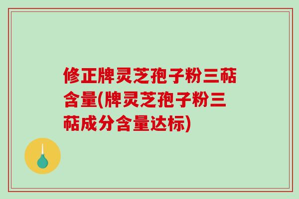 修正牌灵芝孢子粉三萜含量(牌灵芝孢子粉三萜成分含量达标)