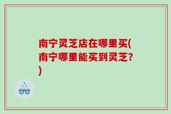 南宁灵芝店在哪里买(南宁哪里能买到灵芝？)