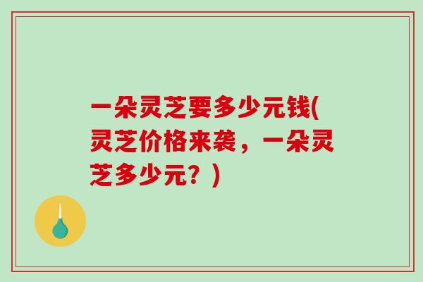 一朵灵芝要多少元钱(灵芝价格来袭，一朵灵芝多少元？)