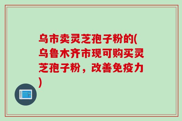 乌市卖灵芝孢子粉的(乌鲁木齐市现可购买灵芝孢子粉，改善免疫力)